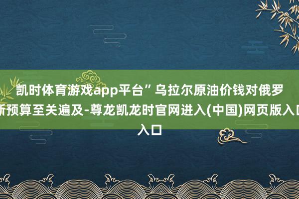 凯时体育游戏app平台”　　乌拉尔原油价钱对俄罗斯预算至关遍及-尊龙凯龙时官网进入(中国)网页版入口