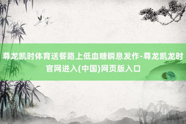 尊龙凯时体育送餐路上低血糖瞬息发作-尊龙凯龙时官网进入(中国)网页版入口