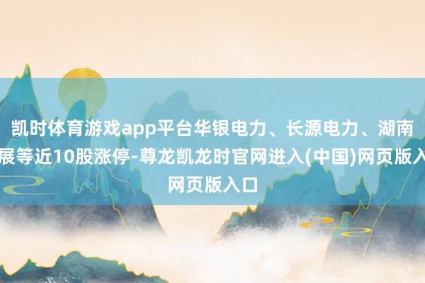 凯时体育游戏app平台华银电力、长源电力、湖南发展等近10股涨停-尊龙凯龙时官网进入(中国)网页版入口