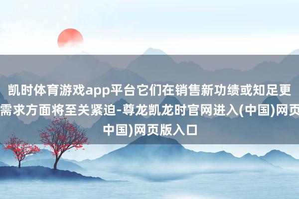凯时体育游戏app平台它们在销售新功绩或知足更庸俗的需求方面将至关紧迫-尊龙凯龙时官网进入(中国)网页版入口