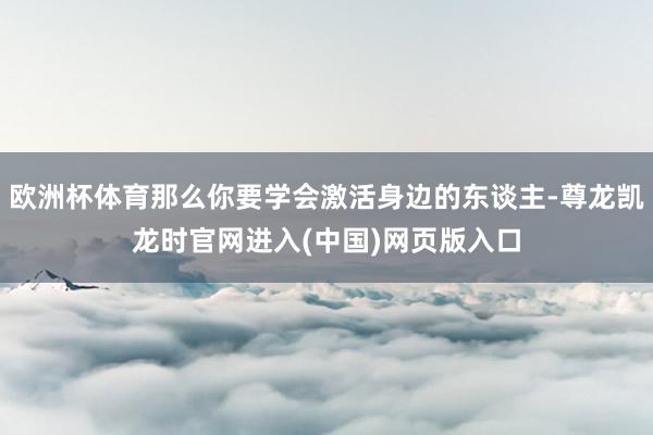 欧洲杯体育那么你要学会激活身边的东谈主-尊龙凯龙时官网进入(中国)网页版入口