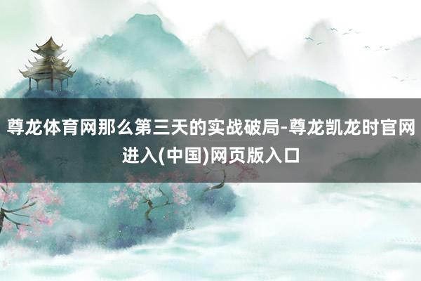 尊龙体育网那么第三天的实战破局-尊龙凯龙时官网进入(中国)网页版入口