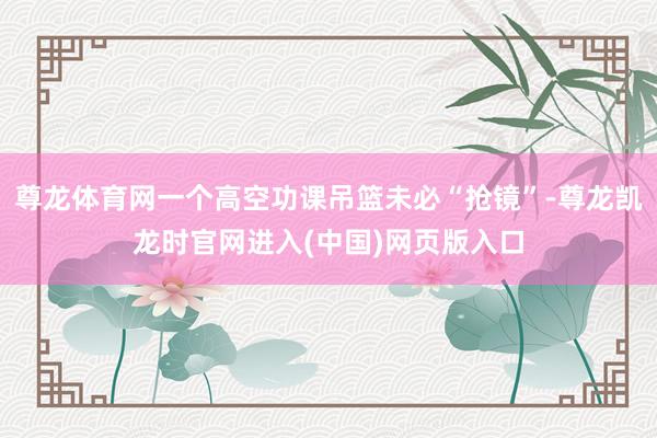 尊龙体育网一个高空功课吊篮未必“抢镜”-尊龙凯龙时官网进入(中国)网页版入口