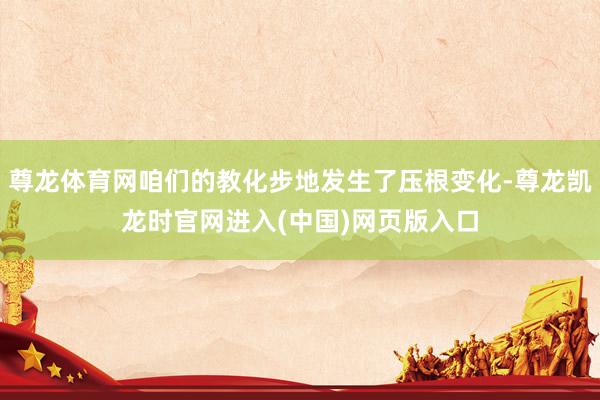 尊龙体育网咱们的教化步地发生了压根变化-尊龙凯龙时官网进入(中国)网页版入口