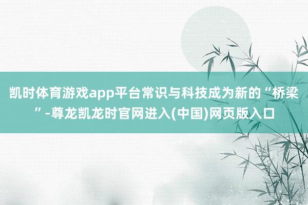 凯时体育游戏app平台常识与科技成为新的“桥梁”-尊龙凯龙时官网进入(中国)网页版入口