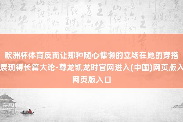 欧洲杯体育反而让那种随心慵懒的立场在她的穿搭中展现得长篇大论-尊龙凯龙时官网进入(中国)网页版入口