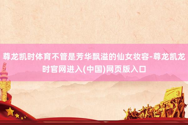 尊龙凯时体育不管是芳华飘溢的仙女妆容-尊龙凯龙时官网进入(中国)网页版入口