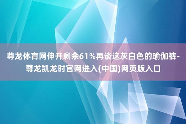 尊龙体育网伸开剩余61%再谈这灰白色的瑜伽裤-尊龙凯龙时官网进入(中国)网页版入口