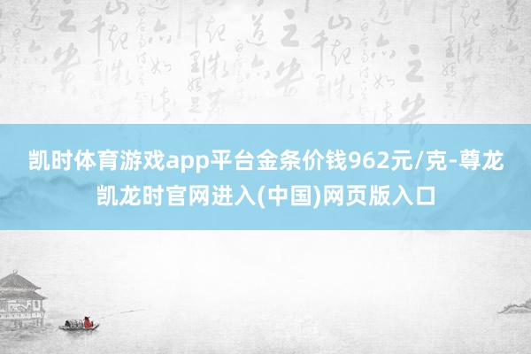 凯时体育游戏app平台金条价钱962元/克-尊龙凯龙时官网进入(中国)网页版入口