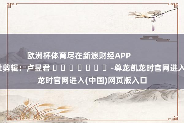 欧洲杯体育尽在新浪财经APP            						攀扯剪辑：卢昱君 							-尊龙凯龙时官网进入(中国)网页版入口