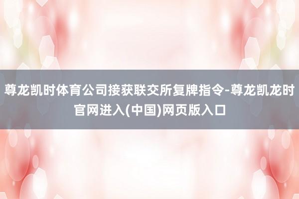 尊龙凯时体育公司接获联交所复牌指令-尊龙凯龙时官网进入(中国)网页版入口