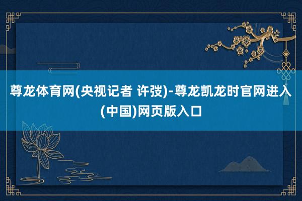 尊龙体育网(央视记者 许弢)-尊龙凯龙时官网进入(中国)网页版入口