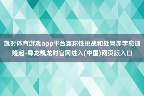 凯时体育游戏app平台寰球性挑战和处置赤字愈加隆起-尊龙凯龙时官网进入(中国)网页版入口