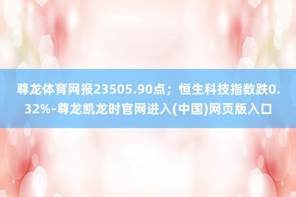 尊龙体育网报23505.90点；恒生科技指数跌0.32%-尊龙凯龙时官网进入(中国)网页版入口
