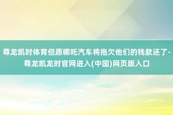 尊龙凯时体育但愿哪吒汽车将拖欠他们的钱款还了-尊龙凯龙时官网进入(中国)网页版入口