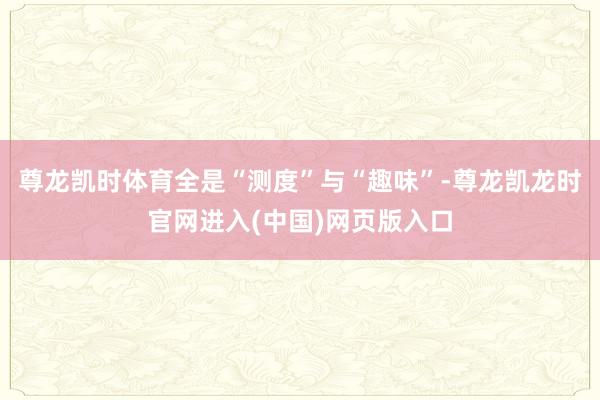 尊龙凯时体育全是“测度”与“趣味”-尊龙凯龙时官网进入(中国)网页版入口