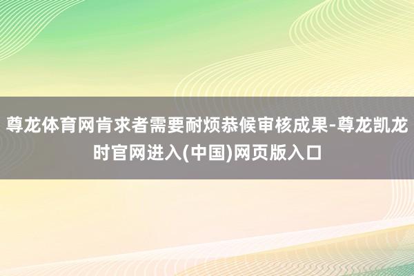 尊龙体育网肯求者需要耐烦恭候审核成果-尊龙凯龙时官网进入(中国)网页版入口