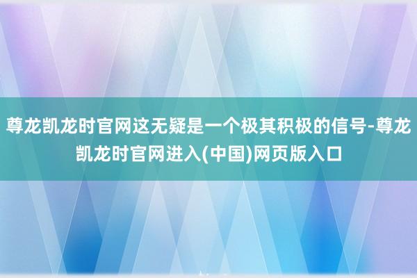 尊龙凯龙时官网这无疑是一个极其积极的信号-尊龙凯龙时官网进入(中国)网页版入口