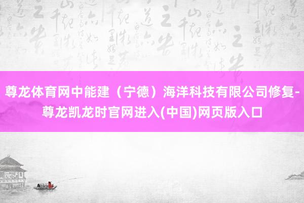 尊龙体育网中能建（宁德）海洋科技有限公司修复-尊龙凯龙时官网进入(中国)网页版入口