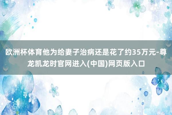 欧洲杯体育他为给妻子治病还是花了约35万元-尊龙凯龙时官网进入(中国)网页版入口