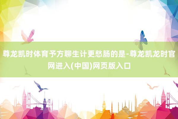 尊龙凯时体育予方聊生计更愁肠的是-尊龙凯龙时官网进入(中国)网页版入口