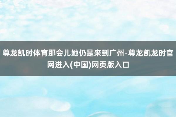 尊龙凯时体育那会儿她仍是来到广州-尊龙凯龙时官网进入(中国)网页版入口