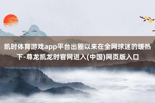 凯时体育游戏app平台出圈以来在全网球迷的暖热下-尊龙凯龙时官网进入(中国)网页版入口