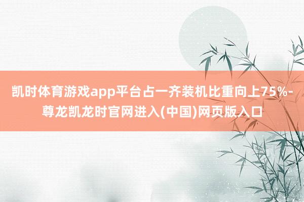 凯时体育游戏app平台占一齐装机比重向上75%-尊龙凯龙时官网进入(中国)网页版入口