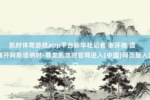 凯时体育游戏app平台新华社记者 谢环驰 摄   离开阿斯塔纳时-尊龙凯龙时官网进入(中国)网页版入口