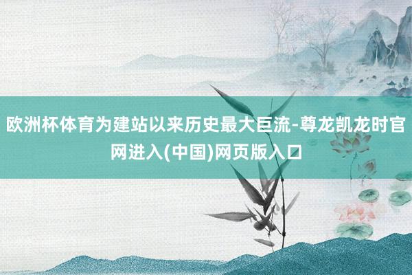 欧洲杯体育为建站以来历史最大巨流-尊龙凯龙时官网进入(中国)网页版入口