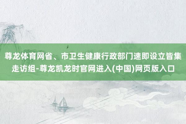 尊龙体育网省、市卫生健康行政部门速即设立皆集走访组-尊龙凯龙时官网进入(中国)网页版入口