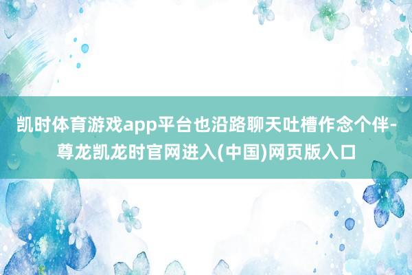 凯时体育游戏app平台也沿路聊天吐槽作念个伴-尊龙凯龙时官网进入(中国)网页版入口