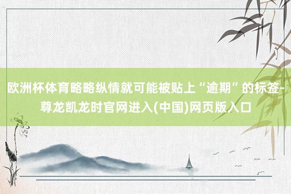 欧洲杯体育略略纵情就可能被贴上“逾期”的标签-尊龙凯龙时官网进入(中国)网页版入口