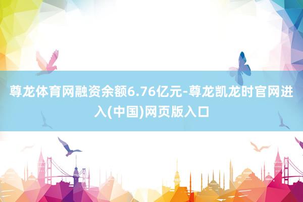 尊龙体育网融资余额6.76亿元-尊龙凯龙时官网进入(中国)网页版入口