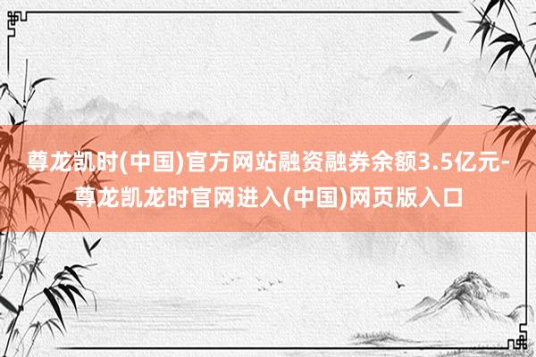 尊龙凯时(中国)官方网站融资融券余额3.5亿元-尊龙凯龙时官网进入(中国)网页版入口