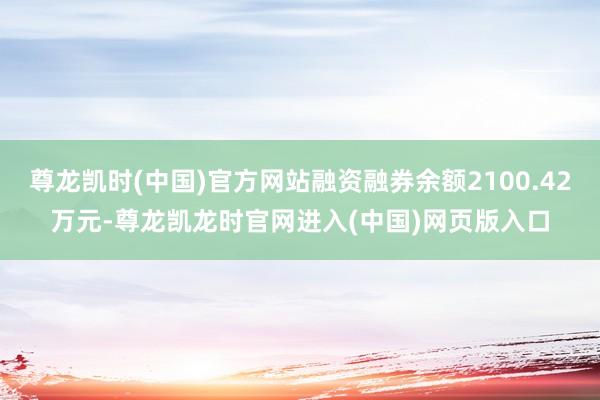 尊龙凯时(中国)官方网站融资融券余额2100.42万元-尊龙凯龙时官网进入(中国)网页版入口
