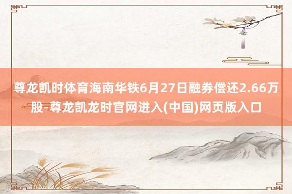 尊龙凯时体育海南华铁6月27日融券偿还2.66万股-尊龙凯龙时官网进入(中国)网页版入口