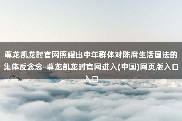 尊龙凯龙时官网照耀出中年群体对陈腐生活国法的集体反念念-尊龙凯龙时官网进入(中国)网页版入口