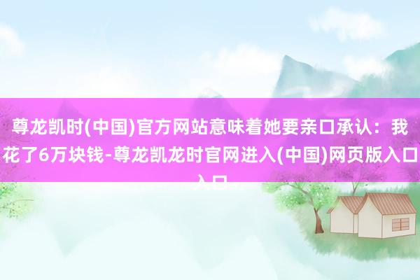 尊龙凯时(中国)官方网站意味着她要亲口承认：我花了6万块钱-尊龙凯龙时官网进入(中国)网页版入口