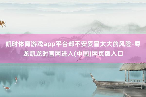 凯时体育游戏app平台却不安妥冒太大的风险-尊龙凯龙时官网进入(中国)网页版入口