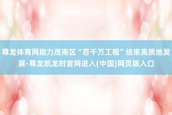 尊龙体育网助力茂南区“百千万工程”结束高质地发展-尊龙凯龙时官网进入(中国)网页版入口
