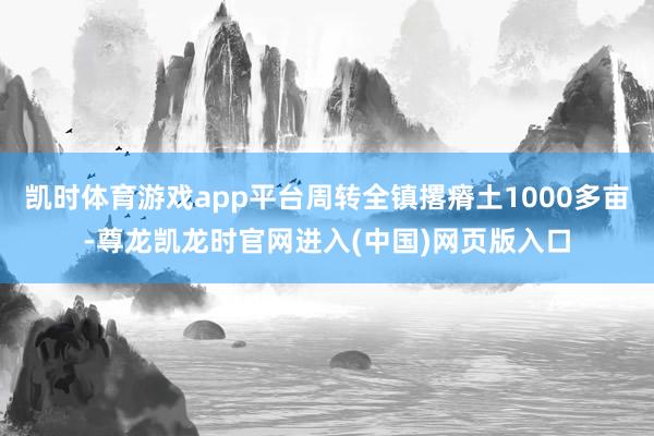 凯时体育游戏app平台周转全镇撂瘠土1000多亩-尊龙凯龙时官网进入(中国)网页版入口