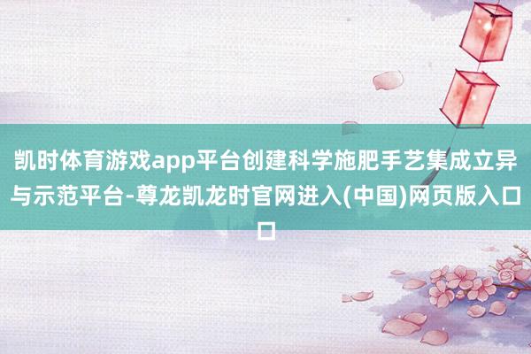 凯时体育游戏app平台创建科学施肥手艺集成立异与示范平台-尊龙凯龙时官网进入(中国)网页版入口