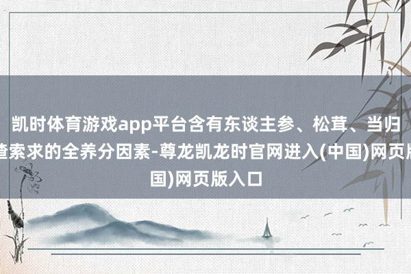 凯时体育游戏app平台含有东谈主参、松茸、当归、山楂索求的全养分因素-尊龙凯龙时官网进入(中国)网页版入口