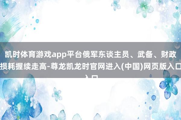 凯时体育游戏app平台俄军东谈主员、武备、财政损耗握续走高-尊龙凯龙时官网进入(中国)网页版入口