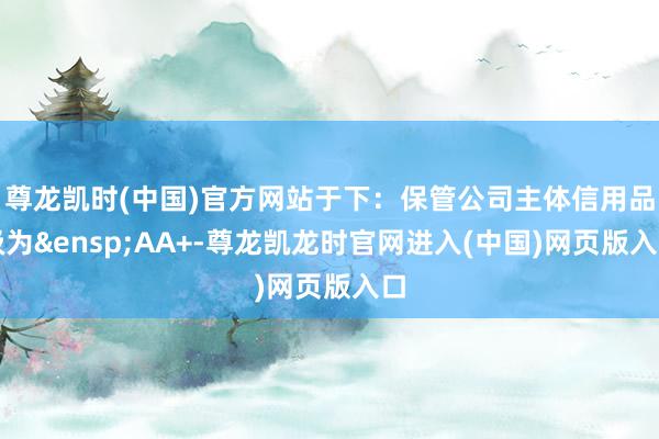 尊龙凯时(中国)官方网站于下：保管公司主体信用品级为&ensp;AA+-尊龙凯龙时官网进入(中国)网页版入口