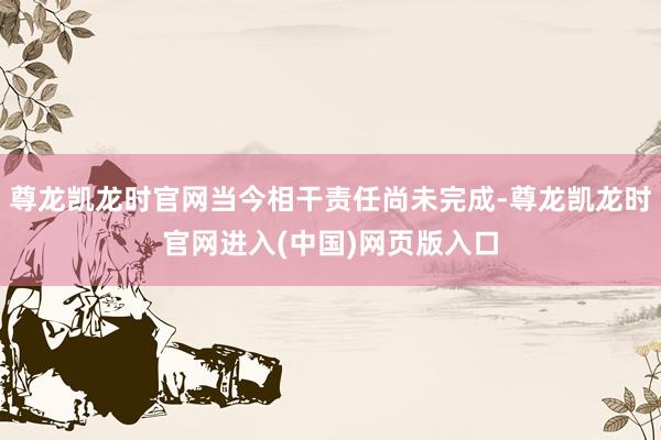 尊龙凯龙时官网当今相干责任尚未完成-尊龙凯龙时官网进入(中国)网页版入口
