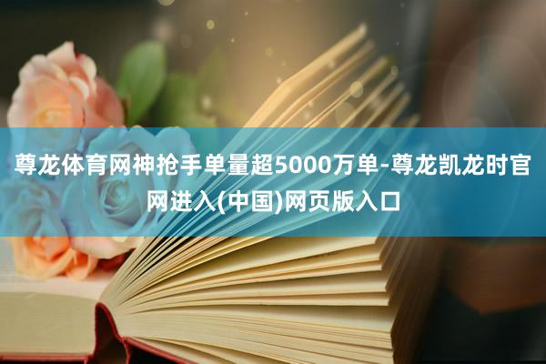 尊龙体育网神抢手单量超5000万单-尊龙凯龙时官网进入(中国)网页版入口