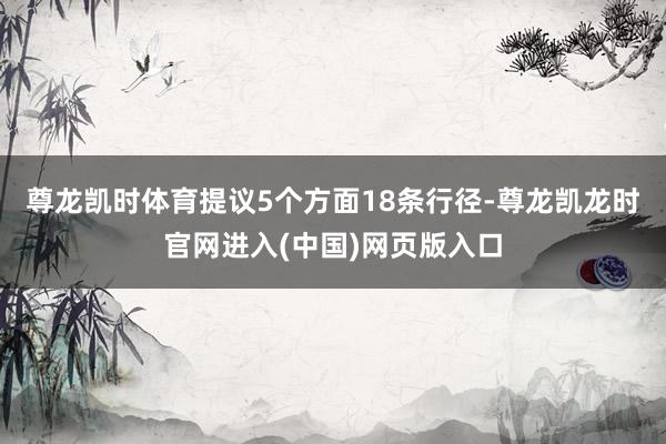 尊龙凯时体育提议5个方面18条行径-尊龙凯龙时官网进入(中国)网页版入口