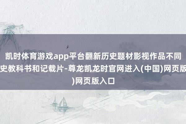凯时体育游戏app平台翻新历史题材影视作品不同于历史教科书和记载片-尊龙凯龙时官网进入(中国)网页版入口